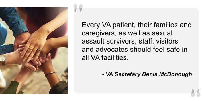 Quote from VA Secretary Denis McDonough. Every VA patient, their families and caregivers, as well as sexual assault survivors, staff, visitors and advocates should feel safe in all VA facilities.